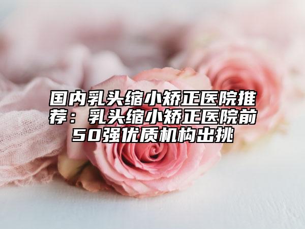 國(guó)內(nèi)乳頭縮小矯正醫(yī)院推薦：乳頭縮小矯正醫(yī)院前50強(qiáng)優(yōu)質(zhì)機(jī)構(gòu)出挑