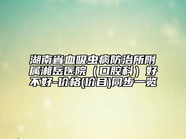 湖南省血吸蟲病防治所附屬湘岳醫(yī)院（口腔科）好不好-價(jià)格(價(jià)目)同步一覽
