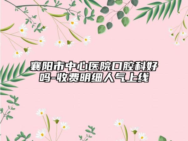 襄陽(yáng)市中心醫(yī)院口腔科好嗎-收費(fèi)明細(xì)人氣上線