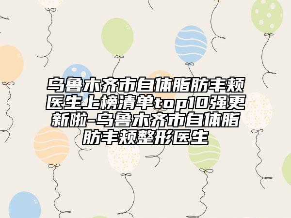 烏魯木齊市自體脂肪豐頰醫(yī)生上榜清單top10強(qiáng)更新啦-烏魯木齊市自體脂肪豐頰整形醫(yī)生