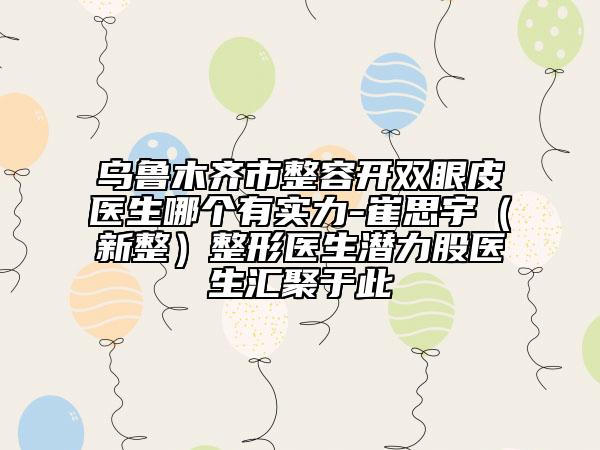 烏魯木齊市整容開雙眼皮醫(yī)生哪個(gè)有實(shí)力-崔思宇（新整）整形醫(yī)生潛力股醫(yī)生匯聚于此