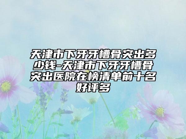 天津市下牙牙槽骨突出多少錢-天津市下牙牙槽骨突出醫(yī)院在榜清單前十名好評(píng)多