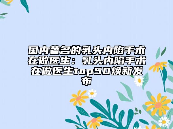 國內著名的乳頭內陷手術在做醫(yī)生：乳頭內陷手術在做醫(yī)生top50煥新發(fā)布