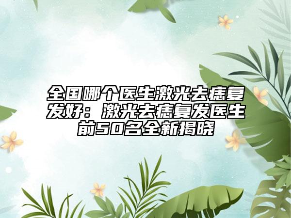 全國哪個醫(yī)生激光去痣復發(fā)好：激光去痣復發(fā)醫(yī)生前50名全新揭曉