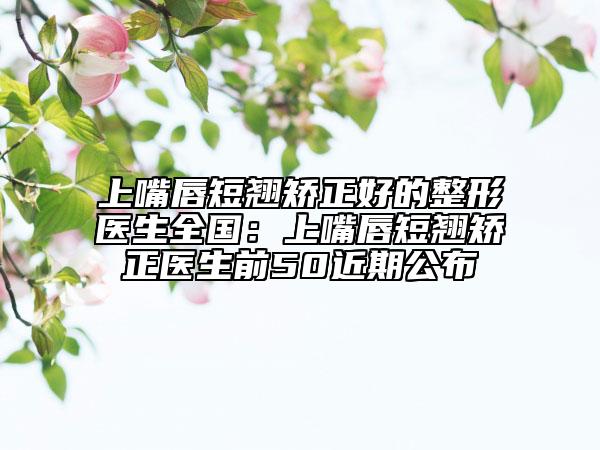 上嘴唇短翹矯正好的整形醫(yī)生全國：上嘴唇短翹矯正醫(yī)生前50近期公布
