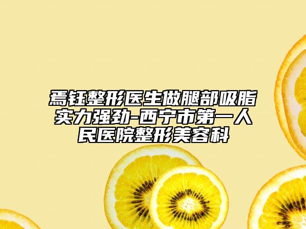 焉鈺整形醫(yī)生做腿部吸脂實(shí)力強(qiáng)勁-西寧市第一人民醫(yī)院整形美容科