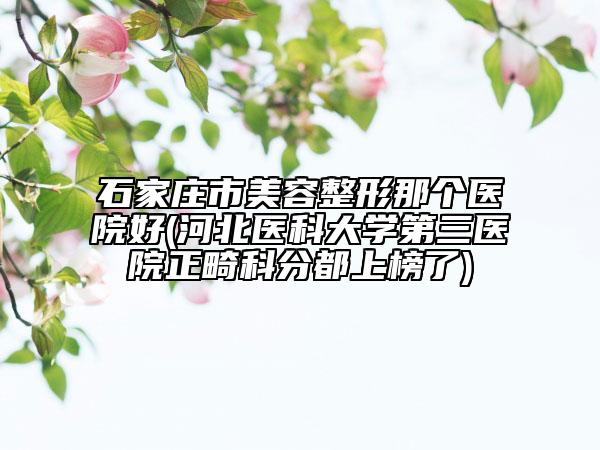 石家莊市美容整形那個醫(yī)院好(河北醫(yī)科大學(xué)第三醫(yī)院正畸科分都上榜了)