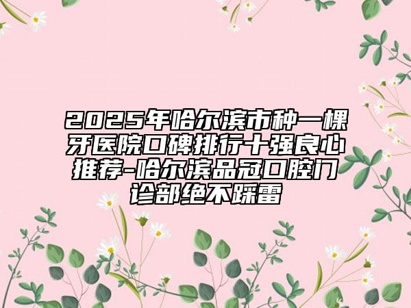 2025年哈爾濱市種一棵牙醫(yī)院口碑排行十強良心推薦-哈爾濱品冠口腔門診部絕不踩雷