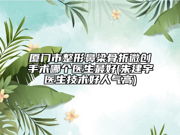 廈門市整形鼻梁骨折微創(chuàng)手術(shù)哪個(gè)醫(yī)生最好(朱建宇醫(yī)生技術(shù)好人氣高)