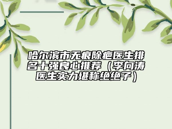 哈爾濱市無痕除疤醫(yī)生排名十強(qiáng)良心推薦（李向濤醫(yī)生實(shí)力堪稱絕絕子）