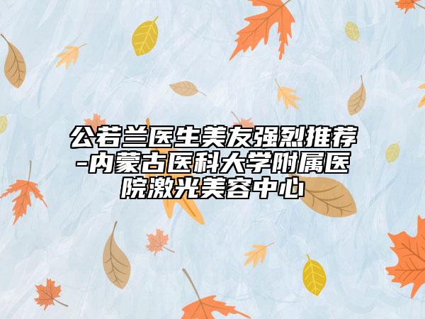 公若蘭醫(yī)生美友強烈推薦-內(nèi)蒙古醫(yī)科大學附屬醫(yī)院激光美容中心
