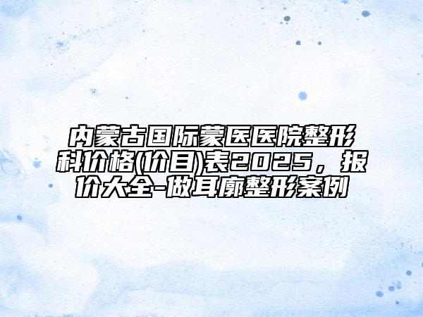 內(nèi)蒙古國際蒙醫(yī)醫(yī)院整形科價(jià)格(價(jià)目)表2025，報(bào)價(jià)大全-做耳廓整形案例