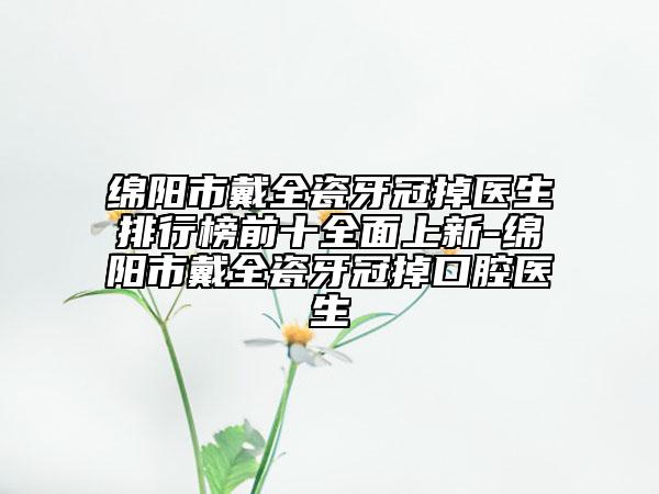 綿陽市戴全瓷牙冠掉醫(yī)生排行榜前十全面上新-綿陽市戴全瓷牙冠掉口腔醫(yī)生