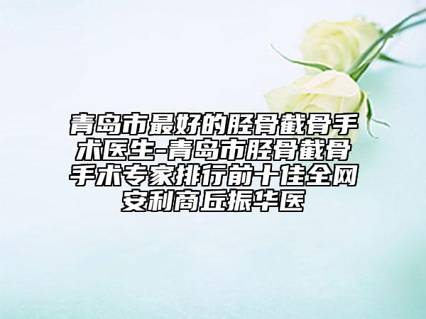 青島市最好的脛骨截骨手術(shù)醫(yī)生-青島市脛骨截骨手術(shù)專家排行前十佳全網(wǎng)安利商丘振華醫(yī)