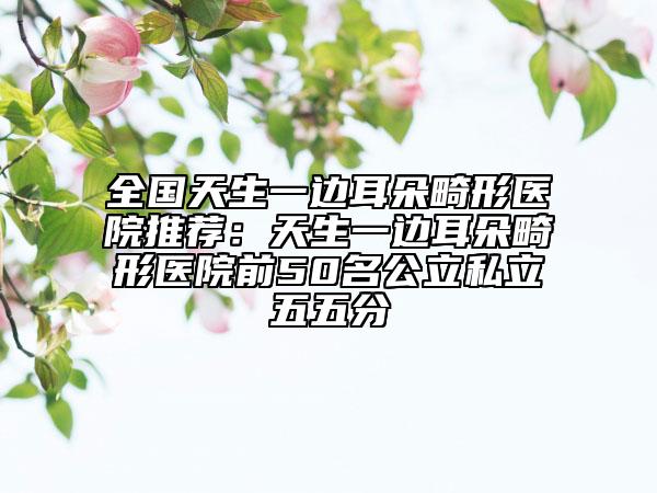 全國天生一邊耳朵畸形醫(yī)院推薦：天生一邊耳朵畸形醫(yī)院前50名公立私立五五分
