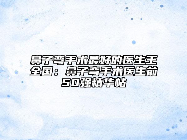 鼻子彎手術(shù)最好的醫(yī)生王全國(guó)：鼻子彎手術(shù)醫(yī)生前50強(qiáng)精華帖