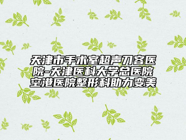 天津市手術(shù)室超聲刀容醫(yī)院-天津醫(yī)科大學(xué)總醫(yī)院空港醫(yī)院整形科助力變美