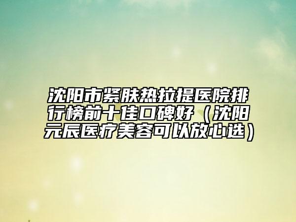 沈陽市緊膚熱拉提醫(yī)院排行榜前十佳口碑好（沈陽元辰醫(yī)療美容可以放心選）