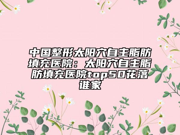 中國(guó)整形太陽(yáng)穴自主脂肪填充醫(yī)院：太陽(yáng)穴自主脂肪填充醫(yī)院top50花落誰(shuí)家
