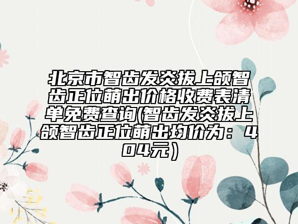 北京市智齒發(fā)炎拔上頜智齒正位萌出價(jià)格收費(fèi)表清單免費(fèi)查詢(智齒發(fā)炎拔上頜智齒正位萌出均價(jià)為：404元）