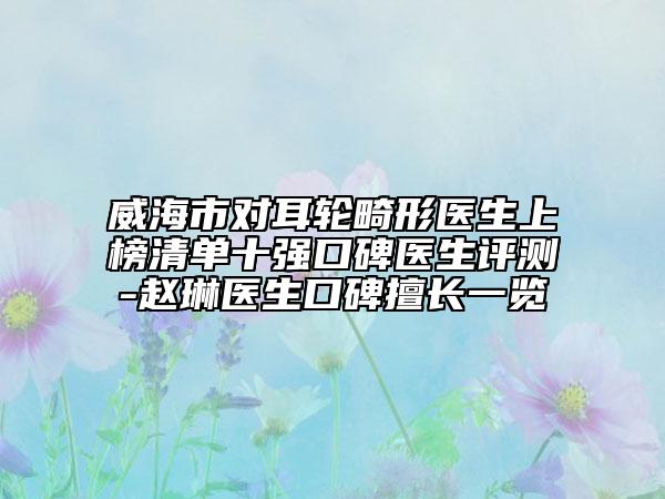 威海市對(duì)耳輪畸形醫(yī)生上榜清單十強(qiáng)口碑醫(yī)生評(píng)測(cè)-趙琳醫(yī)生口碑擅長(zhǎng)一覽