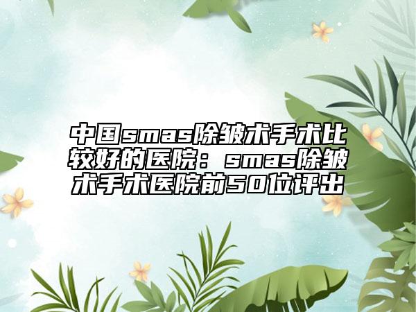 中國(guó)smas除皺術(shù)手術(shù)比較好的醫(yī)院：smas除皺術(shù)手術(shù)醫(yī)院前50位評(píng)出