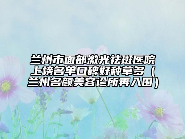 蘭州市面部激光祛斑醫(yī)院上榜名單口碑好種草多（蘭州名顏美容診所再入圍）