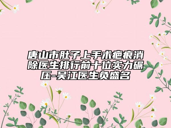 唐山市肚子上手術(shù)疤痕消除醫(yī)生排行前十位實力碾壓-吳江醫(yī)生負(fù)盛名
