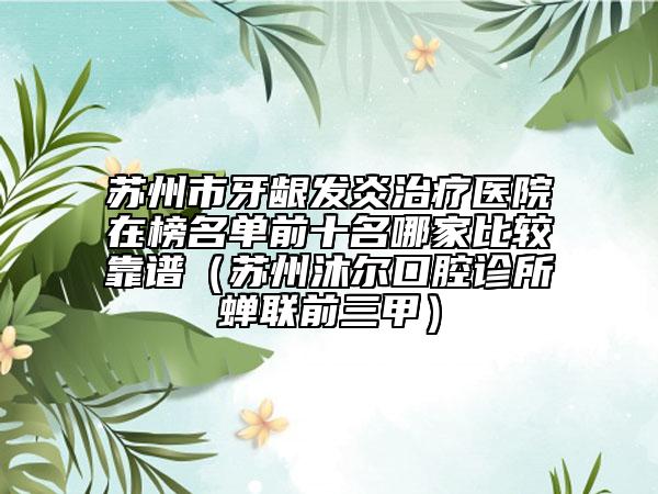 蘇州市牙齦發(fā)炎治療醫(yī)院在榜名單前十名哪家比較靠譜（蘇州沐爾口腔診所蟬聯(lián)前三甲）