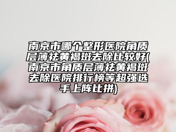 南京市哪個(gè)整形醫(yī)院角質(zhì)層薄祛黃褐斑去除比較好(南京市角質(zhì)層薄祛黃褐斑去除醫(yī)院排行榜等超強(qiáng)選手上陣比拼)