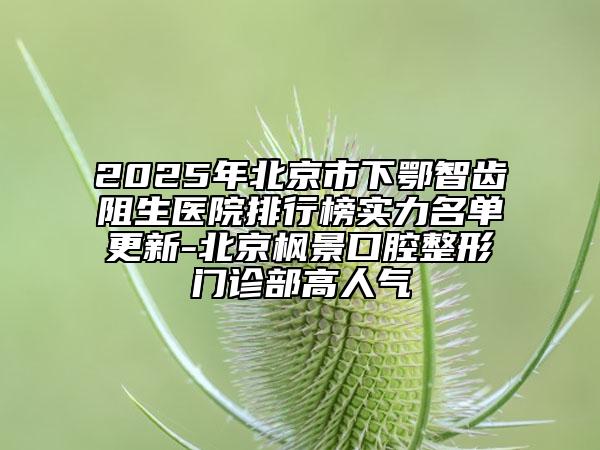 2025年北京市下鄂智齒阻生醫(yī)院排行榜實力名單更新-北京楓景口腔整形門診部高人氣