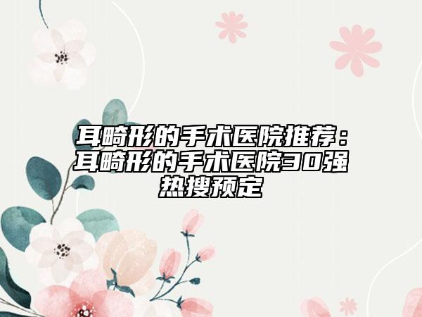 耳畸形的手術(shù)醫(yī)院推薦：耳畸形的手術(shù)醫(yī)院30強(qiáng)熱搜預(yù)定