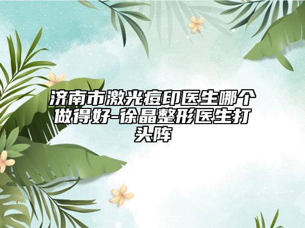 濟南市激光痘印醫(yī)生哪個做得好-徐晶整形醫(yī)生打頭陣