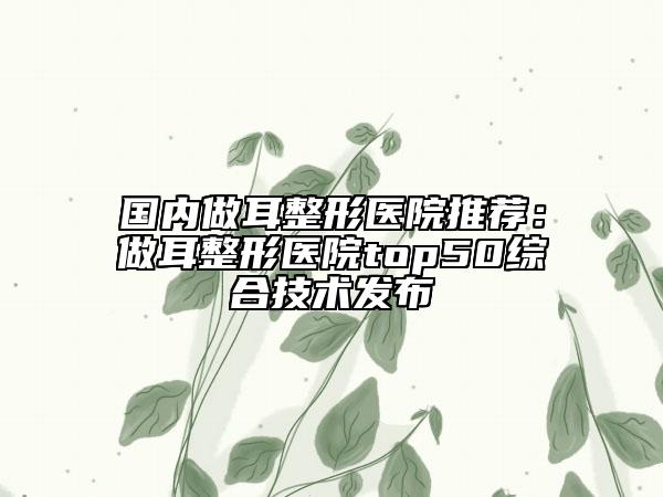 國內(nèi)做耳整形醫(yī)院推薦：做耳整形醫(yī)院top50綜合技術(shù)發(fā)布