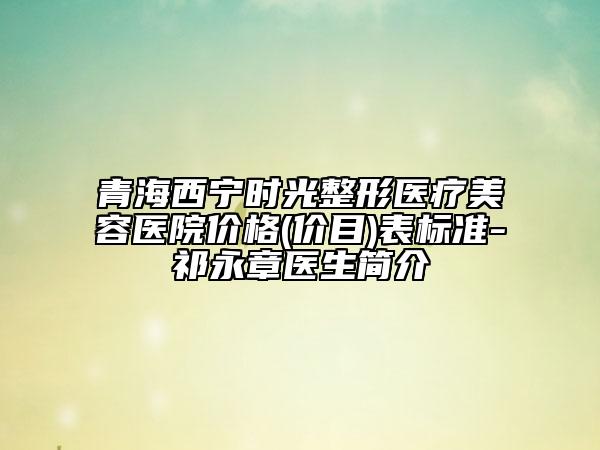 青海西寧時光整形醫(yī)療美容醫(yī)院價格(價目)表標(biāo)準(zhǔn)-祁永章醫(yī)生簡介