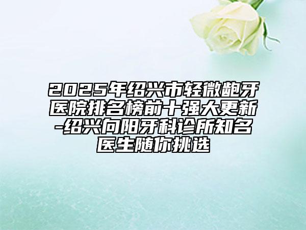 2025年紹興市輕微齙牙醫(yī)院排名榜前十強大更新-紹興向陽牙科診所知名醫(yī)生隨你挑選