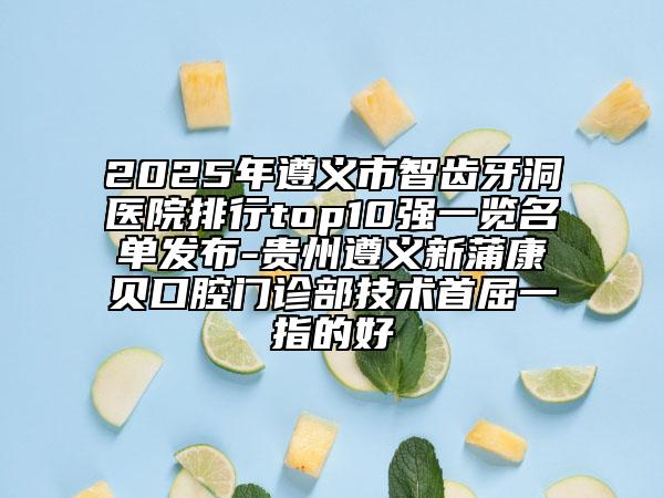 2025年遵義市智齒牙洞醫(yī)院排行top10強一覽名單發(fā)布-貴州遵義新蒲康貝口腔門診部技術(shù)首屈一指的好