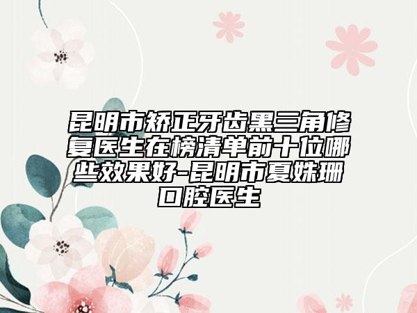 昆明市矯正牙齒黑三角修復(fù)醫(yī)生在榜清單前十位哪些效果好-昆明市夏姝珊口腔醫(yī)生