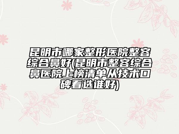 昆明市哪家整形醫(yī)院整容綜合鼻好(昆明市整容綜合鼻醫(yī)院上榜清單從技術(shù)口碑看選誰好)