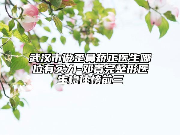 武漢市做歪鼻矯正醫(yī)生哪位有實(shí)力-鄧青完整形醫(yī)生穩(wěn)住榜前三