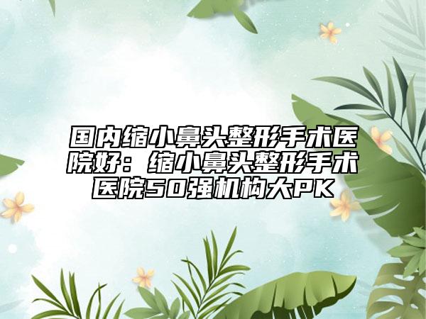 國內(nèi)縮小鼻頭整形手術醫(yī)院好：縮小鼻頭整形手術醫(yī)院50強機構大PK