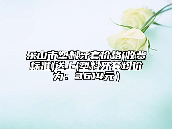 樂山市塑料牙套價格(收費標準)送上(塑料牙套均價為：3614元）