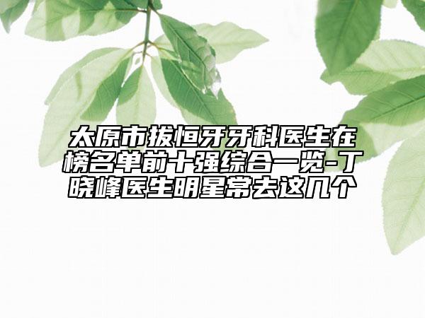 太原市拔恒牙牙科醫(yī)生在榜名單前十強(qiáng)綜合一覽-丁曉峰醫(yī)生明星常去這幾個(gè)