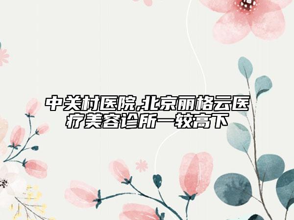 中關(guān)村醫(yī)院,北京麗格云醫(yī)療美容診所一較高下