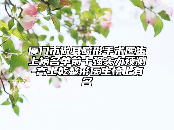 廈門市做耳畸形手術(shù)醫(yī)生上榜名單前十強(qiáng)實(shí)力預(yù)測(cè)-高士乾整形醫(yī)生榜上有名