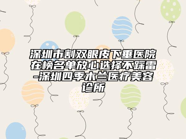深圳市割雙眼皮下垂醫(yī)院在榜名單放心選擇不踩雷-深圳四季木蘭醫(yī)療美容診所