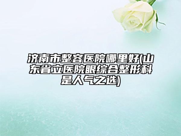 濟(jì)南市整容醫(yī)院哪里好(山東省立醫(yī)院眼綜合整形科是人氣之選)