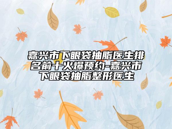 嘉興市下眼袋抽脂醫(yī)生排名前十火爆預(yù)約-嘉興市下眼袋抽脂整形醫(yī)生