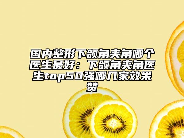 國內整形下頜角夾角哪個醫(yī)生最好：下頜角夾角醫(yī)生top50強哪幾家效果贊