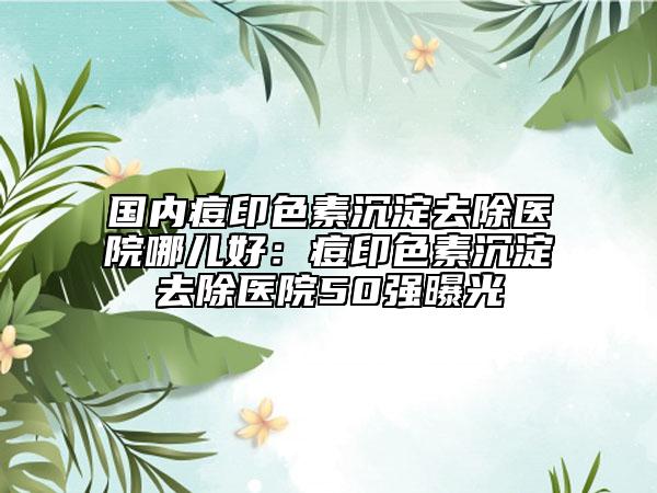 國內(nèi)痘印色素沉淀去除醫(yī)院哪兒好：痘印色素沉淀去除醫(yī)院50強(qiáng)曝光